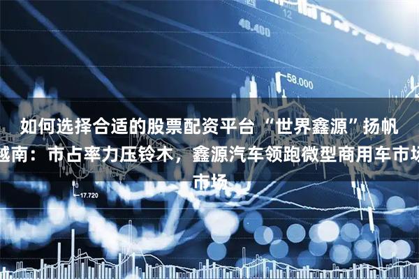 如何选择合适的股票配资平台 “世界鑫源”扬帆越南：市占率力压铃木，鑫源汽车领跑微型商用车市场