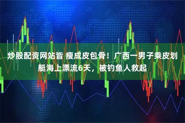 炒股配资网站皆 瘦成皮包骨！广西一男子乘皮划艇海上漂流6天，被钓鱼人救起