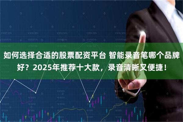 如何选择合适的股票配资平台 智能录音笔哪个品牌好？2025年推荐十大款，录音清晰又便捷！